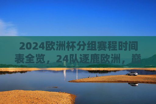 2024欧洲杯分组赛程时间表全览，24队逐鹿欧洲，巅峰对决即将开启，2024欧洲杯分组赛程时间表全览