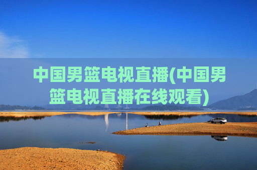 中国男篮电视直播(中国男篮电视直播在线观看)