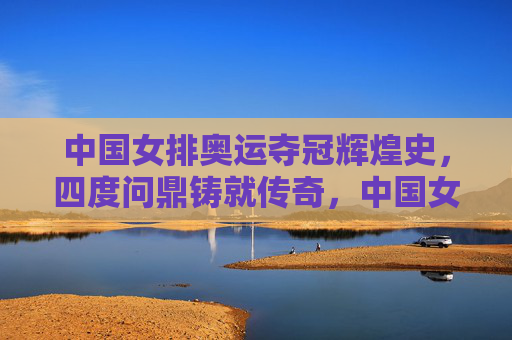 中国女排奥运夺冠辉煌史,四度问鼎铸就传奇,中国女排奥运四度问鼎铸就辉煌传奇