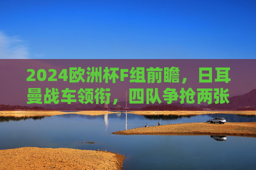 2024欧洲杯F组前瞻,日耳曼战车领衔,四队争抢两张出线券,2024欧洲杯F组前瞻,日耳曼战车领衔,四队争抢两张出线券