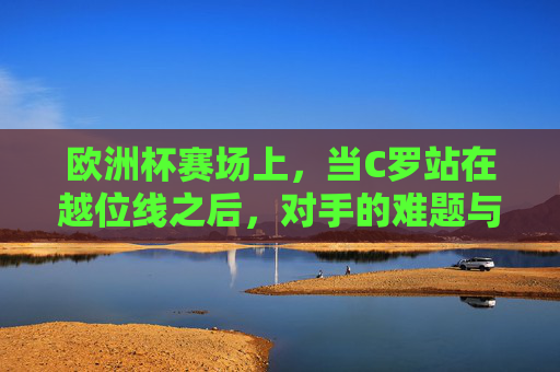 欧洲杯赛场上,当C罗站在越位线之后,对手的难题与传奇的答案,越位线之后,对手难题与C罗的答案