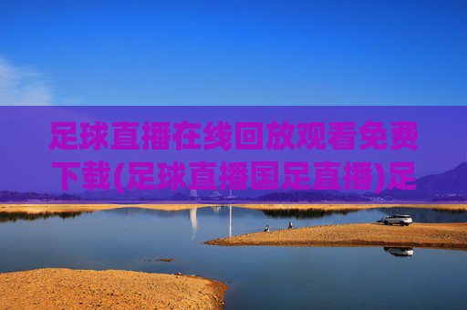 足球直播在线回放观看免费下载(足球直播国足直播)足球直播在线回放免费下载观看(含国足直播)
