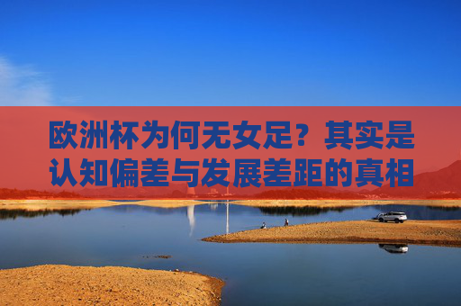 欧洲杯为何无女足?其实是认知偏差与发展差距的真相,欧洲杯无女足?认知偏差与发展差距的真相