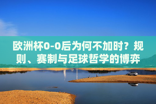 欧洲杯0-0后为何不加时?规则、赛制与足球哲学的博弈