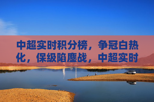 中超实时积分榜,争冠白热化,保级陷鏖战,中超实时积分榜,争冠白热化,保级陷鏖战