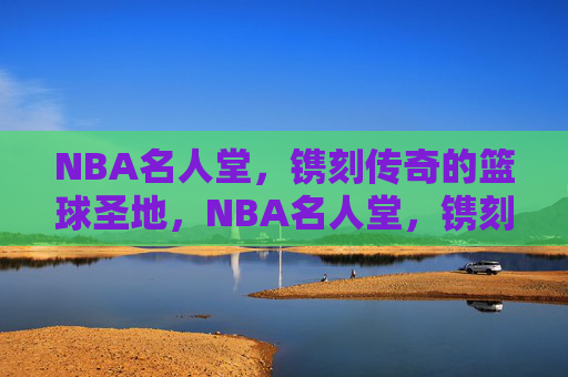 NBA名人堂,镌刻传奇的篮球圣地,NBA名人堂,镌刻传奇的篮球圣地
