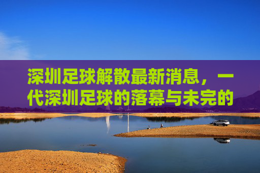 深圳足球解散最新消息,一代深圳足球的落幕与未完的期待,深圳足球解散落幕,一代记忆未完待续