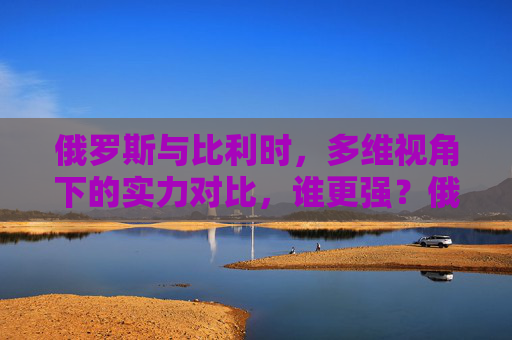 俄罗斯与比利时，多维视角下的实力对比，谁更强？俄罗斯与比利时多维实力对比，谁更强？
