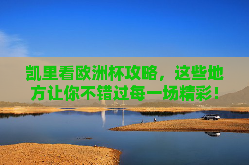凯里看欧洲杯攻略，这些地方让你不错过每一场精彩！凯里欧洲杯观赛攻略，不错过每一场精彩