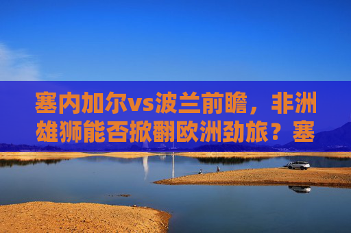塞内加尔vs波兰前瞻，非洲雄狮能否掀翻欧洲劲旅？塞内加尔vs波兰，非洲雄狮能否掀翻欧洲劲旅？