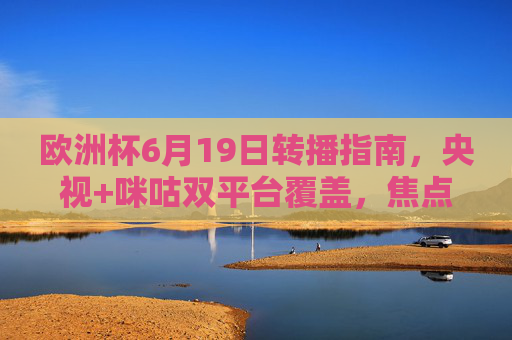 欧洲杯6月19日转播指南，央视+咪咕双平台覆盖，焦点赛事不错过！欧洲杯6月19日转播指南，央视+咪咕双平台覆盖，焦点赛事不错过！
