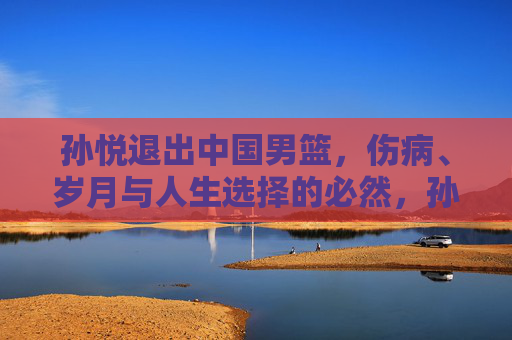 孙悦退出中国男篮，伤病、岁月与人生选择的必然，孙悦告别男篮，伤病、岁月与人生选择的必然