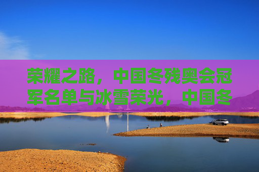 荣耀之路，中国冬残奥会冠军名单与冰雪荣光，中国冬残奥会冠军荣耀榜，冰雪荣光之路