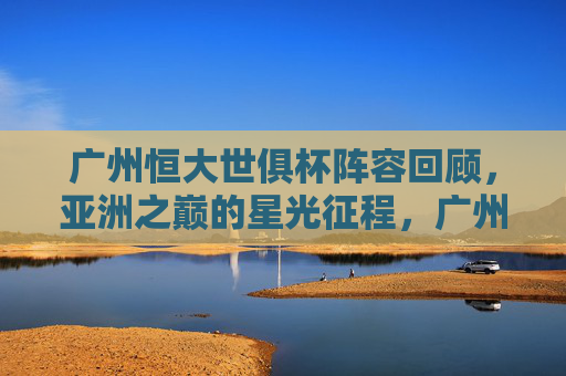 广州恒大世俱杯阵容回顾，亚洲之巅的星光征程，广州恒大世俱杯亚洲之巅星光阵容回顾