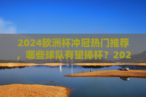 2024欧洲杯冲冠热门推荐，哪些球队有望捧杯？2024欧洲杯冲冠热门，哪些球队有望捧杯？