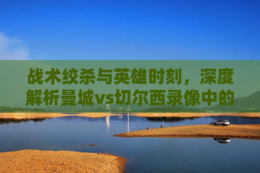 战术绞杀与英雄时刻,深度解析曼城vs切尔西录像中的胜负密码