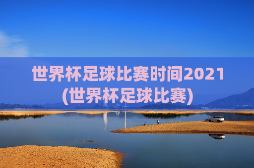 世界杯足球比赛时间2021(世界杯足球比赛)