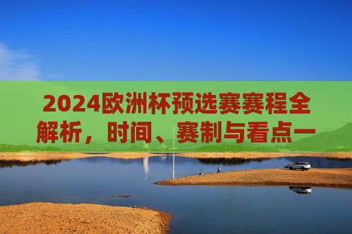 2024欧洲杯预选赛赛程全解析,时间、赛制与看点一览,2024欧洲杯预选赛赛程全解析,时间、赛制与看点一览