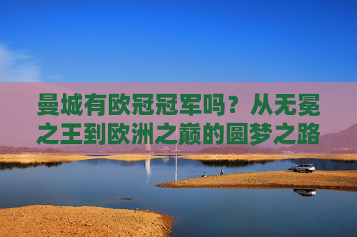 曼城有欧冠冠军吗？从无冕之王到欧洲之巅的圆梦之路，曼城从无冕王到欧冠冠军，圆梦欧洲之巅