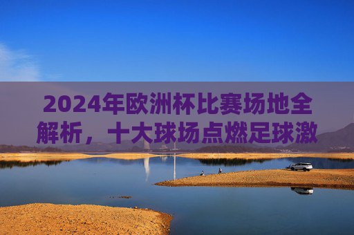 2024年欧洲杯比赛场地全解析，十大球场点燃足球激情，2024欧洲杯十大球场全解析，点燃足球激情