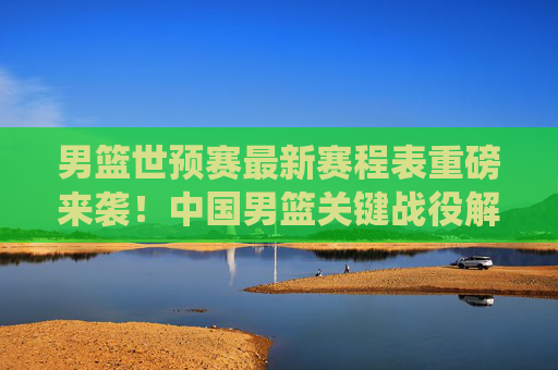 男篮世预赛最新赛程表重磅来袭!中国男篮关键战役解析与观赛指南