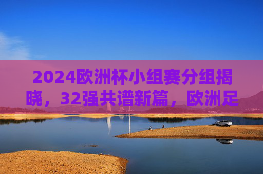 2024欧洲杯小组赛分组揭晓，32强共谱新篇，欧洲足坛烽烟再起，2024欧洲杯小组赛分组揭晓 32强欧洲足坛烽烟再起