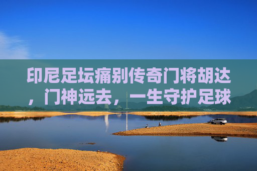 印尼足坛痛别传奇门将胡达,门神远去,一生守护足球梦想,印尼足坛痛别门神胡达,一生守护足球梦想