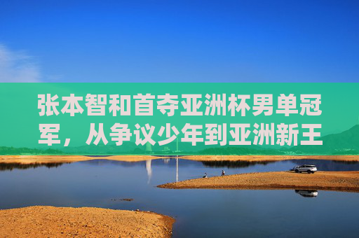 张本智和首夺亚洲杯男单冠军,从争议少年到亚洲新王的蜕变之路,张本智和首夺亚洲杯男单冠军,从争议少年到亚洲新王