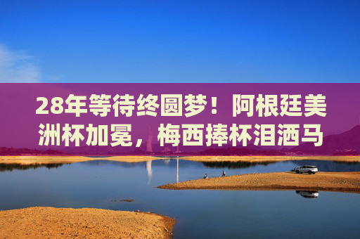 28年等待终圆梦！阿根廷美洲杯加冕，梅西捧杯泪洒马拉卡纳，28年等待终圆梦！梅西泪洒马拉卡纳，阿根廷美洲杯加冕