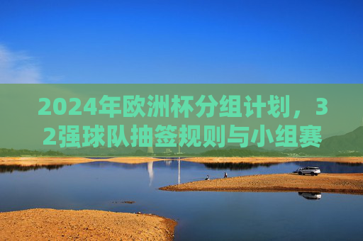 2024年欧洲杯分组计划,32强球队抽签规则与小组赛看点,2024年欧洲杯分组抽签规则与32强小组赛看点