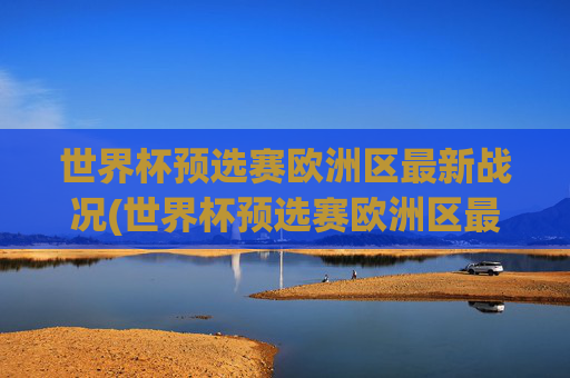 世界杯预选赛欧洲区最新战况(世界杯预选赛欧洲区最新战况分析)