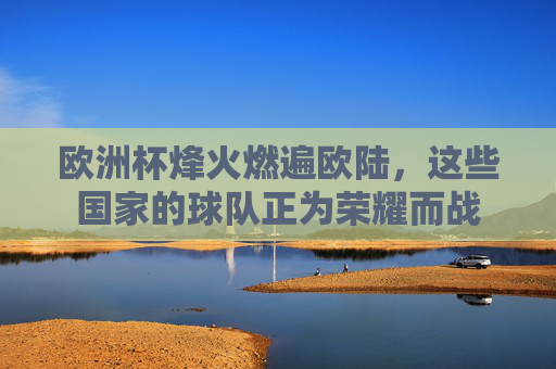 欧洲杯烽火燃遍欧陆,这些国家的球队正为荣耀而战