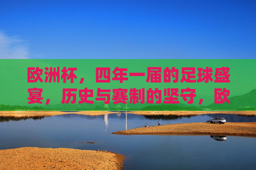 欧洲杯，四年一届的足球盛宴，历史与赛制的坚守，欧洲杯，四年一届的足球盛宴，历史与赛制的坚守