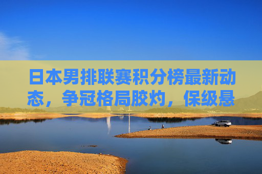 日本男排联赛积分榜最新动态,争冠格局胶灼,保级悬念待解,日本男排联赛积分榜,争冠胶灼保级悬念待解