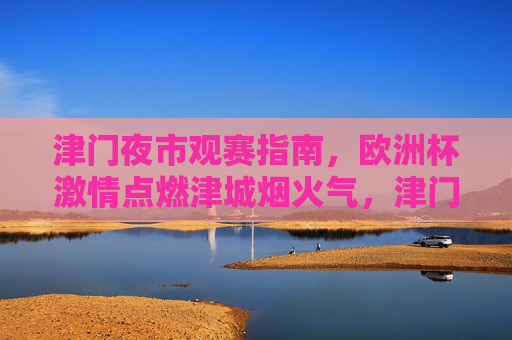 津门夜市观赛指南,欧洲杯激情点燃津城烟火气,津门夜市欧洲杯观赛指南,烟火气点燃足球激情