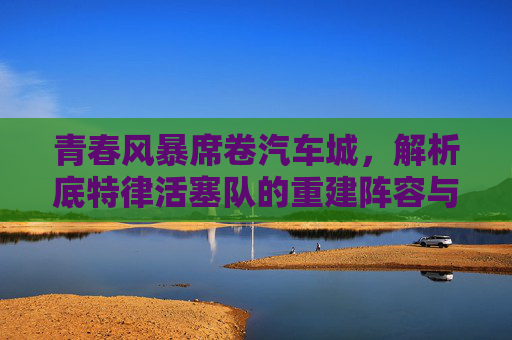 青春风暴席卷汽车城，解析底特律活塞队的重建阵容与未来潜力，青春风暴席卷汽车城，底特律活塞队重建阵容与未来潜力