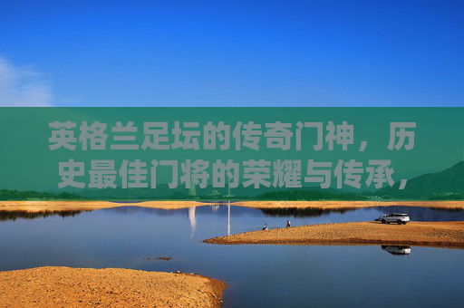 英格兰足坛的传奇门神，历史最佳门将的荣耀与传承，英格兰传奇门神，历史最佳门将的荣耀传承