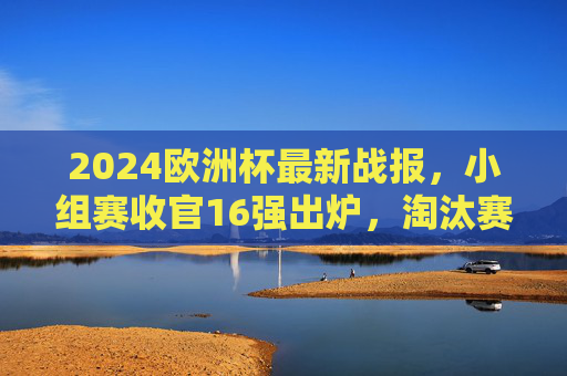 2024欧洲杯最新战报,小组赛收官16强出炉,淘汰赛首轮冷门迭起,多支强队惊险晋级,2024欧洲杯小组赛收官16强出炉 淘汰赛首轮冷门迭起强队惊险晋级