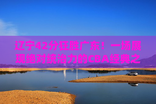 辽宁42分狂胜广东!一场展现绝对统治力的CBA经典之战,辽宁42分狂胜广东!展现绝对统治力的CBA经典之战
