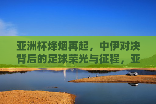 亚洲杯烽烟再起，中伊对决背后的足球荣光与征程，亚洲杯中伊对决，足球荣光与征程