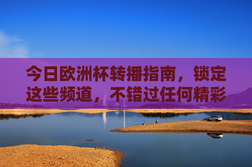 今日欧洲杯转播指南，锁定这些频道，不错过任何精彩，今日欧洲杯转播指南，锁定频道不错过精彩