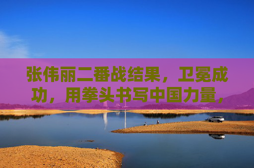 张伟丽二番战结果，卫冕成功，用拳头书写中国力量，张伟丽卫冕二番战 拳头书写中国力量