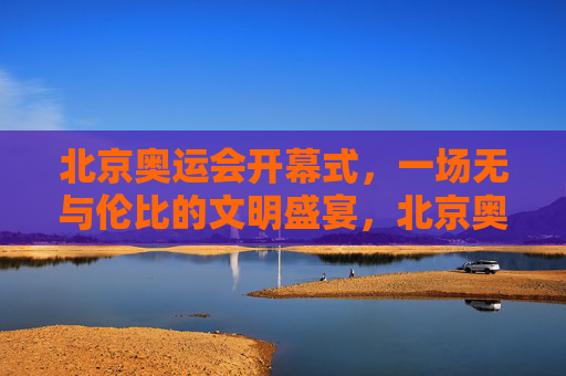北京奥运会开幕式,一场无与伦比的文明盛宴,北京奥运会开幕式,无与伦比的文明盛宴