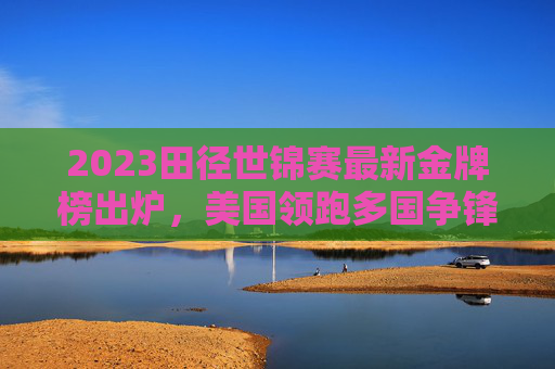 2023田径世锦赛最新金牌榜出炉,美国领跑多国争锋,中国田径展现韧性,2023田径世锦赛最新金牌榜,美国领跑多国争锋,中国田径展韧性