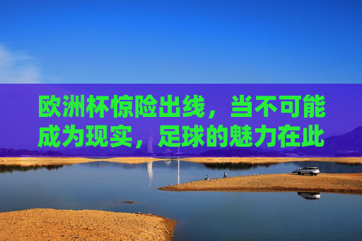 欧洲杯惊险出线，当不可能成为现实，足球的魅力在此刻炸裂！欧洲杯惊险出线，不可能成真，足球魅力炸裂