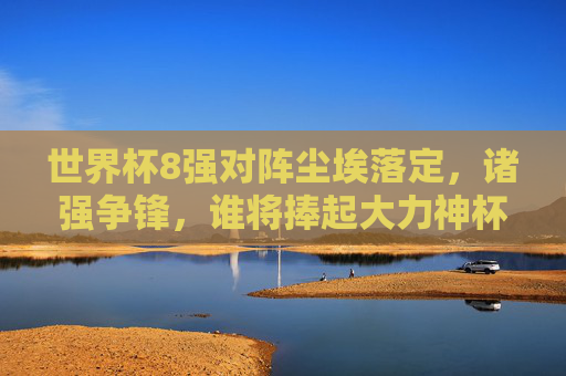 世界杯8强对阵尘埃落定，诸强争锋，谁将捧起大力神杯？世界杯8强对阵落定，诸强争锋谁捧杯？