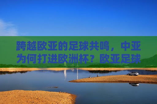 跨越欧亚的足球共鸣,中亚为何打进欧洲杯?欧亚足球共鸣,中亚打进欧洲杯的缘由
