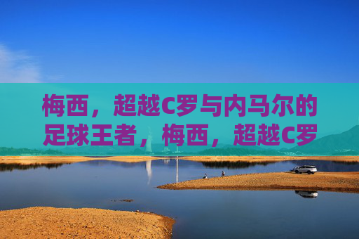 梅西，超越C罗与内马尔的足球王者，梅西，超越C罗与内马尔的足球王者