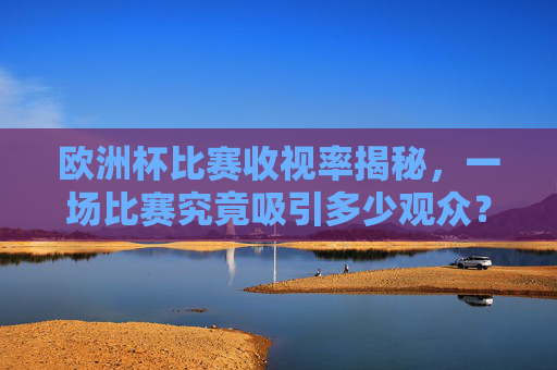欧洲杯比赛收视率揭秘，一场比赛究竟吸引多少观众？欧洲杯收视率揭秘，一场比赛究竟吸引多少观众？