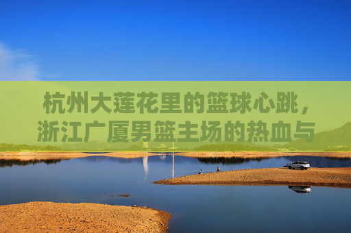 杭州大莲花里的篮球心跳，浙江广厦男篮主场的热血与荣光，杭州大莲花里的篮球心跳，广厦男篮主场热血荣光